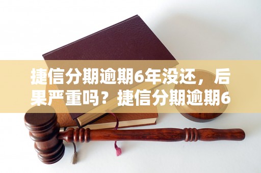 捷信分期逾期6年没还，后果严重吗？捷信分期逾期6年不还会怎样处理？