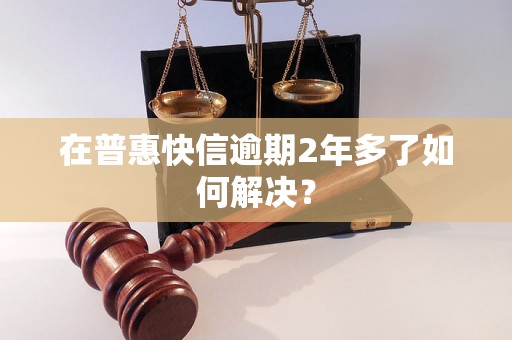 在普惠快信逾期2年多了如何解决？