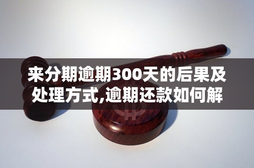 来分期逾期300天的后果及处理方式,逾期还款如何解决