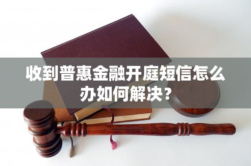 收到普惠金融开庭短信怎么办如何解决？