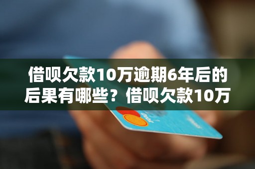 借呗欠款10万逾期6年后的后果有哪些？借呗欠款10万逾期6年会被追究法律责任吗？