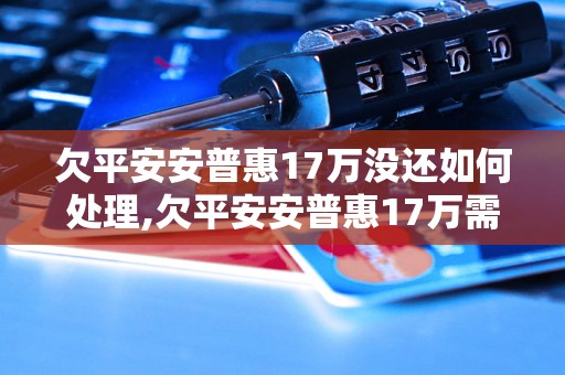 欠平安安普惠17万没还如何处理,欠平安安普惠17万需要赔偿多少