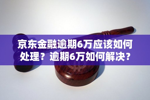 京东金融逾期6万应该如何处理？逾期6万如何解决？