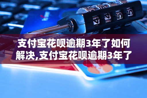 支付宝花呗逾期3年了如何解决,支付宝花呗逾期3年了应该怎么处理