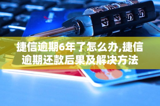 捷信逾期6年了怎么办,捷信逾期还款后果及解决方法