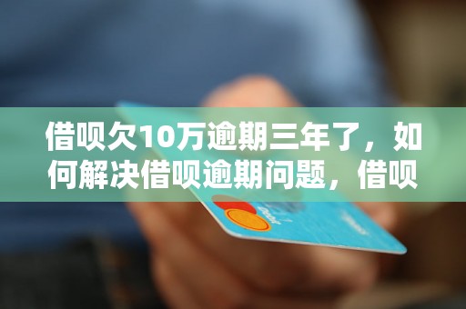 借呗欠10万逾期三年了，如何解决借呗逾期问题，借呗逾期后的后果及处理方法