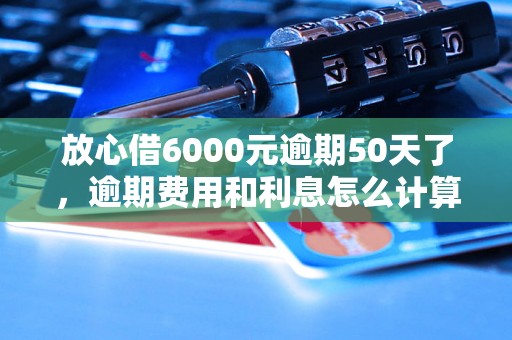 放心借6000元逾期50天了，逾期费用和利息怎么计算（逾期还款后果及处理方法）