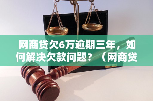 网商贷欠6万逾期三年，如何解决欠款问题？（网商贷逾期还款解决方案）