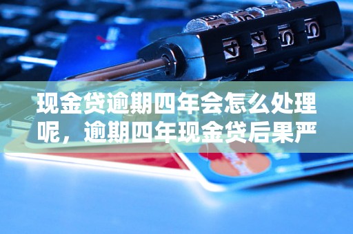 现金贷逾期四年会怎么处理呢，逾期四年现金贷后果严重吗