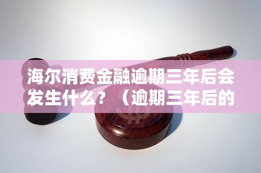 海尔消费金融逾期三年后会发生什么？（逾期三年后的后果与处理方式）