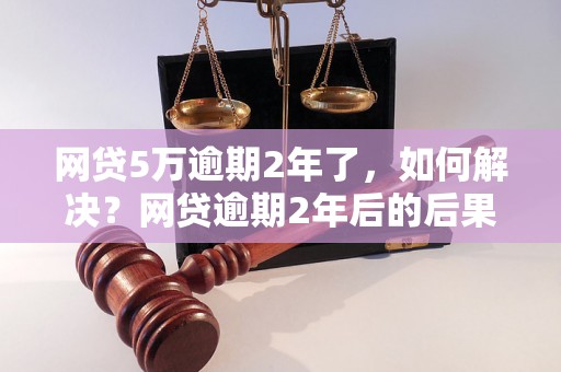 网贷5万逾期2年了，如何解决？网贷逾期2年后的后果及应对方法