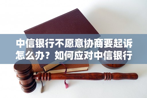 中信银行不愿意协商要起诉怎么办？如何应对中信银行不愿意协商要起诉的情况