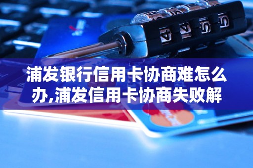 浦发银行信用卡协商难怎么办,浦发信用卡协商失败解决方案