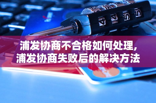 浦发协商不合格如何处理,浦发协商失败后的解决方法