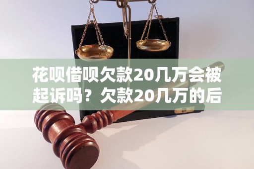 花呗借呗欠款20几万会被起诉吗？欠款20几万的后果是什么？