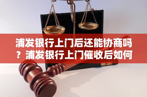 浦发银行上门后还能协商吗？浦发银行上门催收后如何协商还款