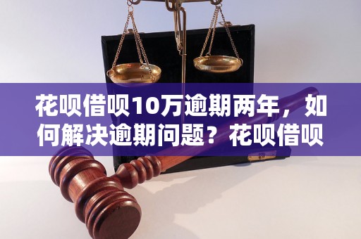 花呗借呗10万逾期两年，如何解决逾期问题？花呗借呗逾期两年后影响及后果