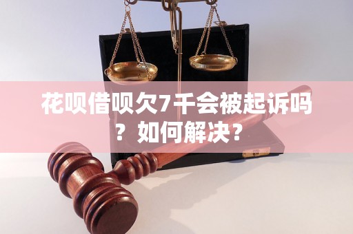 花呗借呗欠7千会被起诉吗？如何解决？