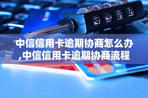 中信信用卡逾期协商怎么办,中信信用卡逾期协商流程及注意事项