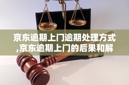 京东逾期上门逾期处理方式,京东逾期上门的后果和解决办法