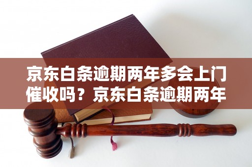 京东白条逾期两年多会上门催收吗？京东白条逾期两年多的后果有哪些？