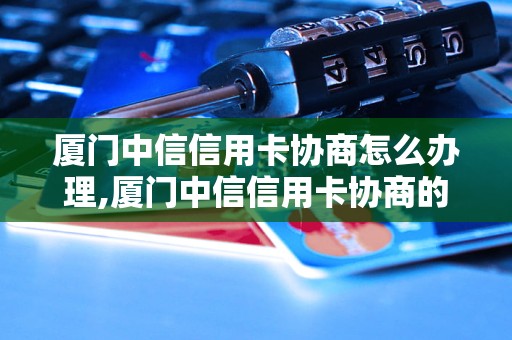 厦门中信信用卡协商怎么办理,厦门中信信用卡协商的流程