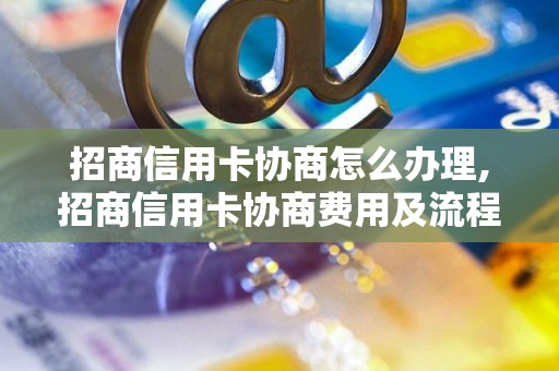 招商信用卡协商怎么办理,招商信用卡协商费用及流程介绍