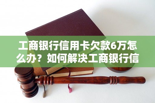 工商银行信用卡欠款6万怎么办？如何解决工商银行信用卡6万的欠款问题？