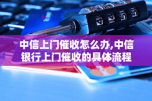 中信上门催收怎么办,中信银行上门催收的具体流程