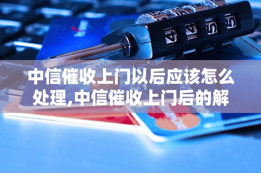 中信催收上门以后应该怎么处理,中信催收上门后的解决方法