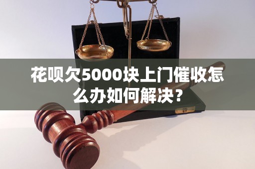 花呗欠5000块上门催收怎么办如何解决？