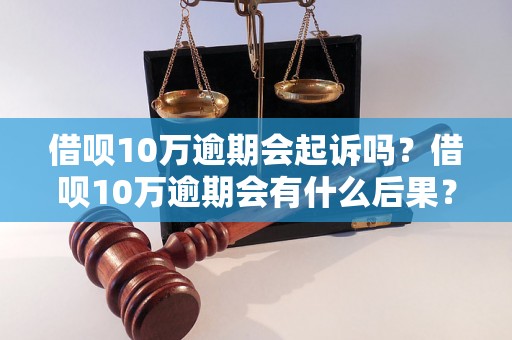 借呗10万逾期会起诉吗？借呗10万逾期会有什么后果？