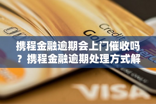 携程金融逾期会上门催收吗？携程金融逾期处理方式解析