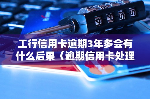 工行信用卡逾期3年多会有什么后果（逾期信用卡处理流程详解）