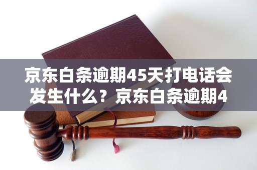 京东白条逾期45天打电话会发生什么？京东白条逾期45天后的处理措施