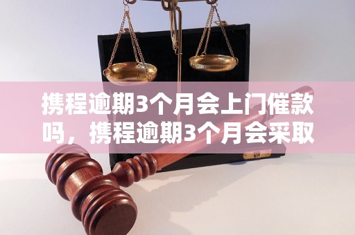 携程逾期3个月会上门催款吗，携程逾期3个月会采取什么措施