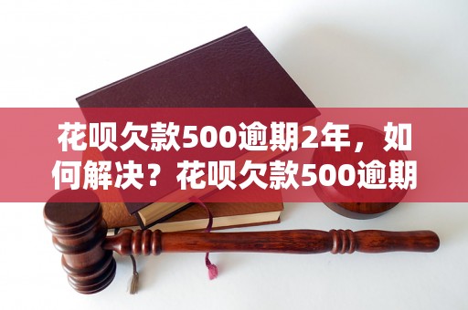 花呗欠款500逾期2年，如何解决？花呗欠款500逾期2年后果严重吗？