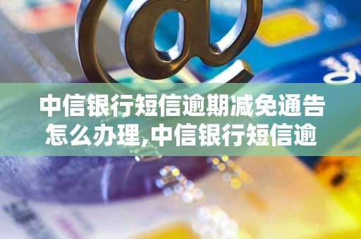 中信银行短信逾期减免通告怎么办理,中信银行短信逾期减免通告的具体要求 - 副本