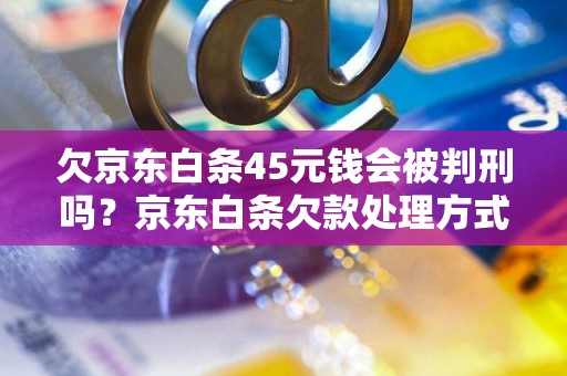 欠京东白条45元钱会被判刑吗？京东白条欠款处理方式说明