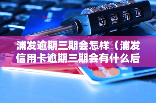 浦发逾期三期会怎样（浦发信用卡逾期三期会有什么后果）