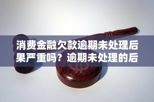 消费金融欠款逾期未处理后果严重吗？逾期未处理的后果有哪些？