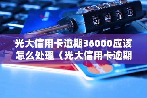 光大信用卡逾期36000应该怎么处理（光大信用卡逾期应对策略）