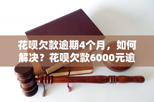 花呗欠款逾期4个月，如何解决？花呗欠款6000元逾期4个月后会发生什么？