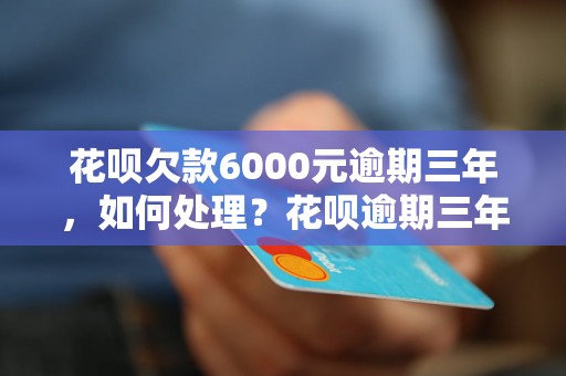 花呗欠款6000元逾期三年，如何处理？花呗逾期三年后的后果有哪些？