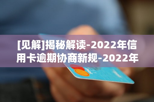 [见解]揭秘解读-2022年信用卡逾期协商新规-2022年信用卡逾期新规