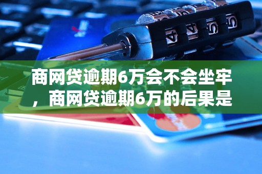 商网贷逾期6万会不会坐牢，商网贷逾期6万的后果是什么