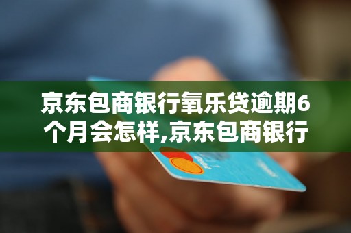 京东包商银行氧乐贷逾期6个月会怎样,京东包商银行氧乐贷逾期后的处理措施