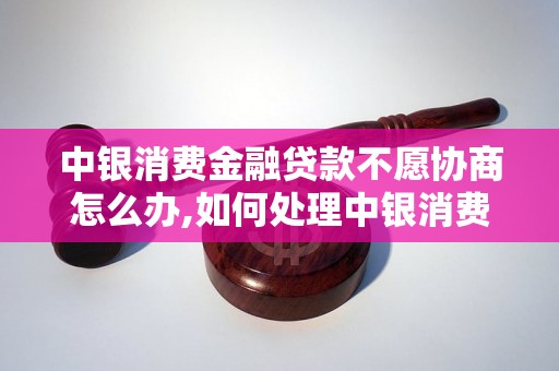 中银消费金融贷款不愿协商怎么办,如何处理中银消费金融贷款纠纷