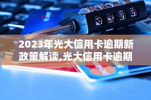 2023年光大信用卡逾期新政策解读,光大信用卡逾期罚息调整详情