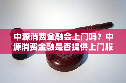 中源消费金融会上门吗？中源消费金融是否提供上门服务？